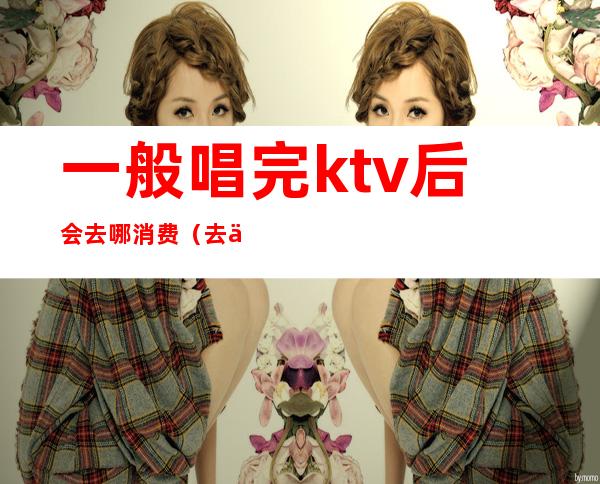 一般唱完ktv后会去哪消费(去了ktv不知道唱什么)