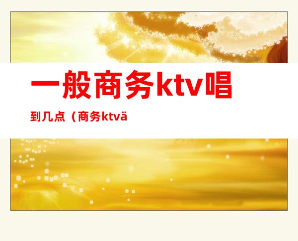 一般商务ktv唱到几点(商务ktv一般营业到几点)