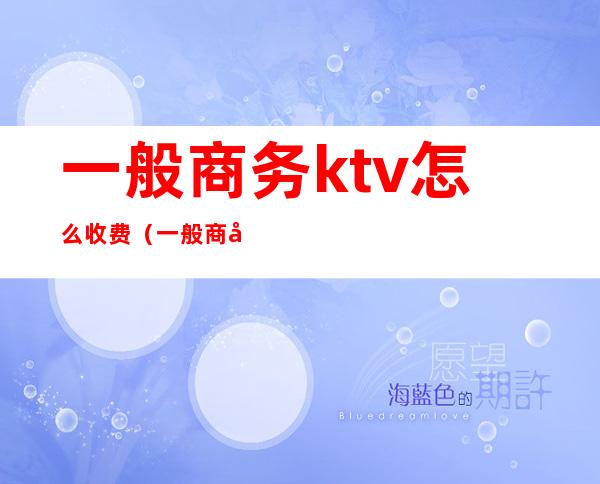 一般商务ktv怎么收费(一般商务ktv怎么收费的)