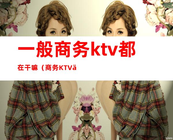 一般商务ktv都在干嘛(商务KTV上班)