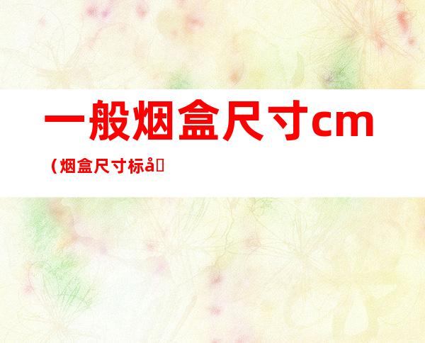 一般烟盒尺寸cm(烟盒尺寸标准的是多少)