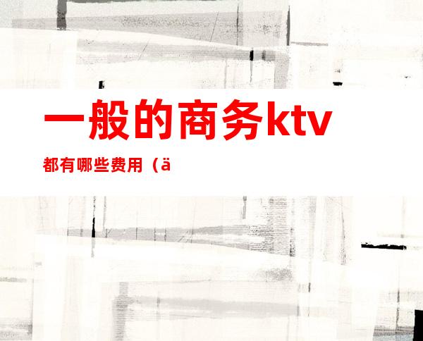 一般的商务ktv都有哪些费用（一般商务ktv怎么收费）