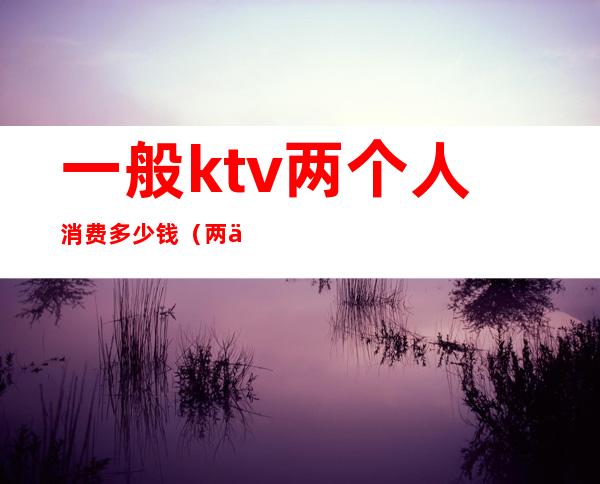 一般ktv两个人消费多少钱(两个人去ktv消费多少)