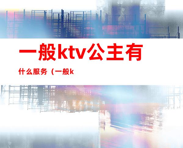 一般ktv公主有什么服务(一般ktv公主有什么服务吗)