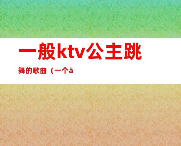 一般ktv公主跳舞的歌曲（一个人唱ktv叫公主）