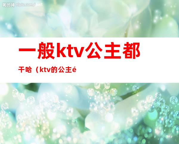一般ktv公主都干哈(ktv的公主都能干什么)