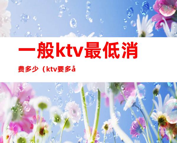 一般ktv最低消费多少(ktv要多少钱)