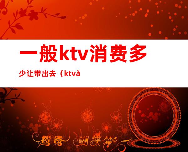 一般ktv消费多少让带出去(ktv带出去一般给多少)