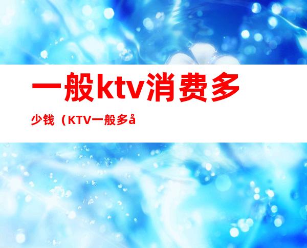 一般ktv消费多少钱(KTV一般多少钱)
