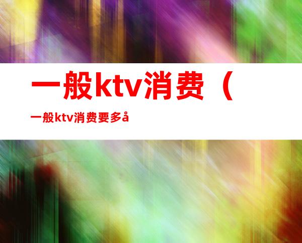一般ktv消费(一般ktv消费要多少)