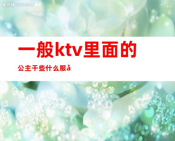 一般ktv里面的公主干些什么服务（一般ktv公主有什么服务）
