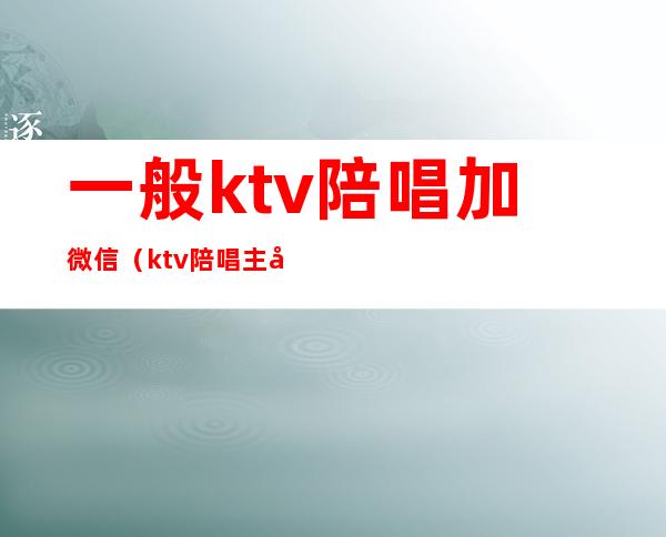 一般ktv陪唱加微信(ktv陪唱主动加客人微信)