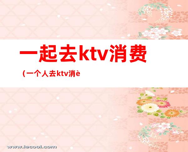 一起去ktv消费(一个人去ktv消费)