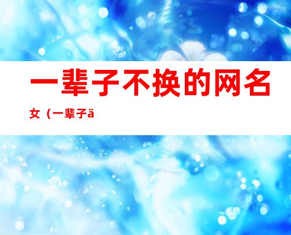 一辈子不换的网名女(一辈子不换的网名男生)