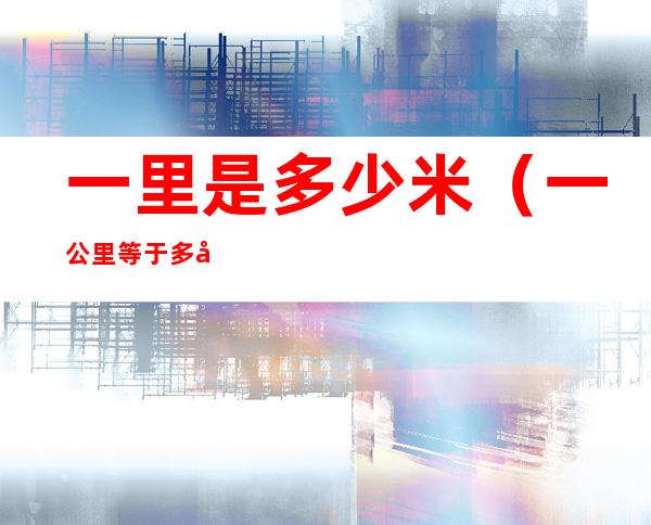 一里是多少米(一公里等于多少米)