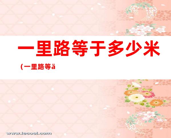 一里路等于多少米(一里路等于多少米是几年级学的)