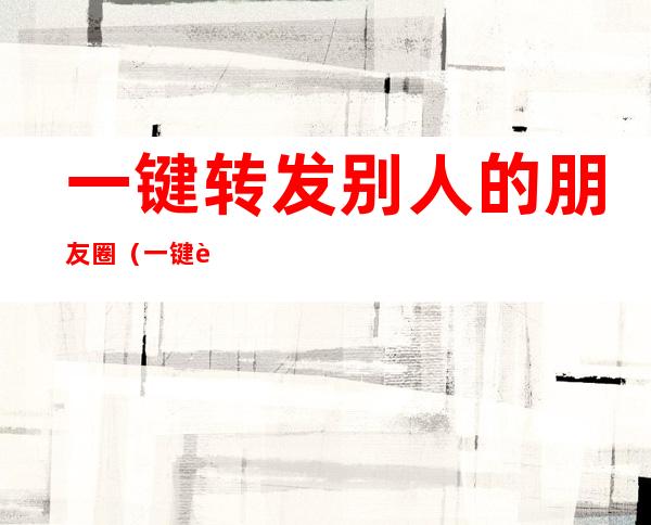 一键转发别人的朋友圈(一键转发别人的朋友圈视频加文字)