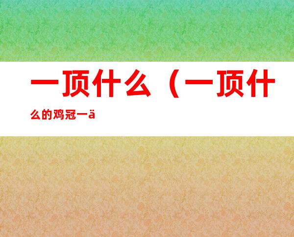 一顶什么(一顶什么的鸡冠一个什么的头)