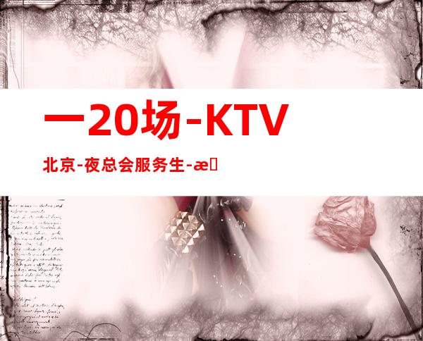 一20场-KTV北京-夜总会服务生-招聘夜总会女孩