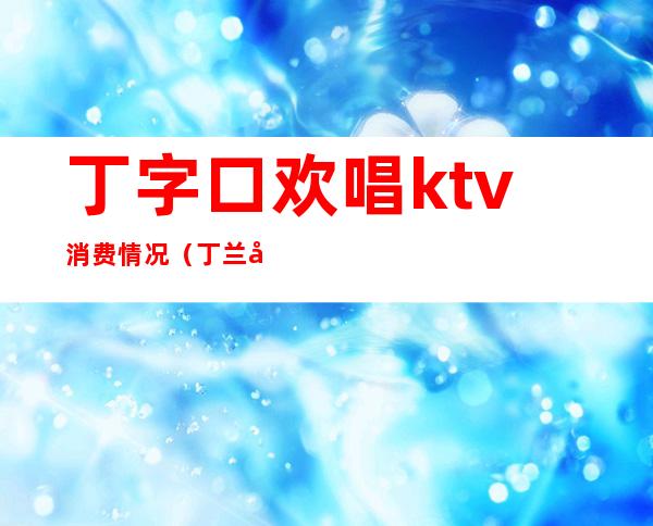 丁字口欢唱ktv消费情况（丁兰广场ktv）