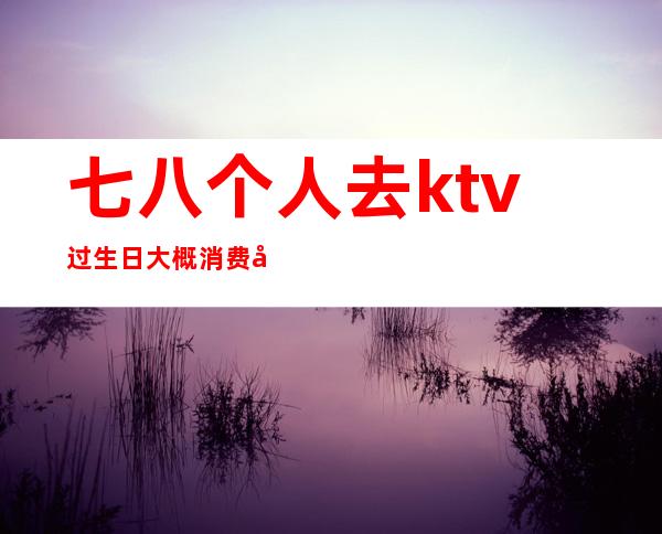 七八个人去ktv过生日大概消费多少(去KTV过生日)