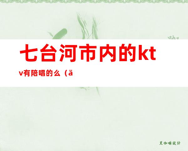 七台河市内的ktv有陪唱的么（七台河私人订制KTV）