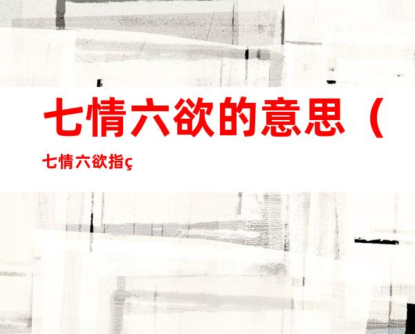 七情六欲的意思（七情六欲指的是什么）