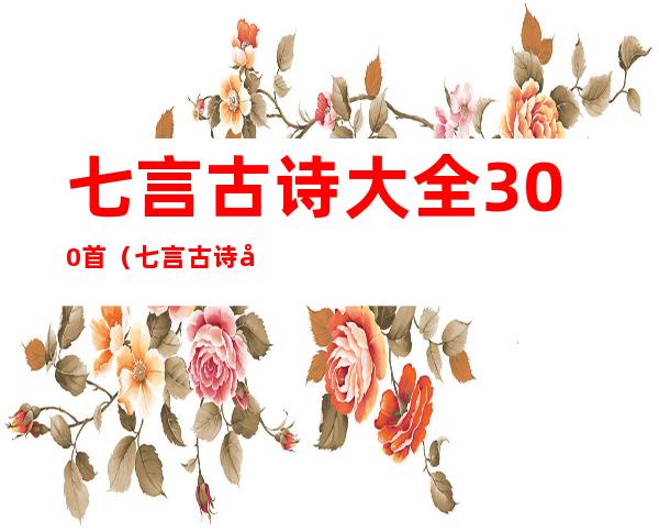 七言古诗大全300首（七言古诗大全300首二句）