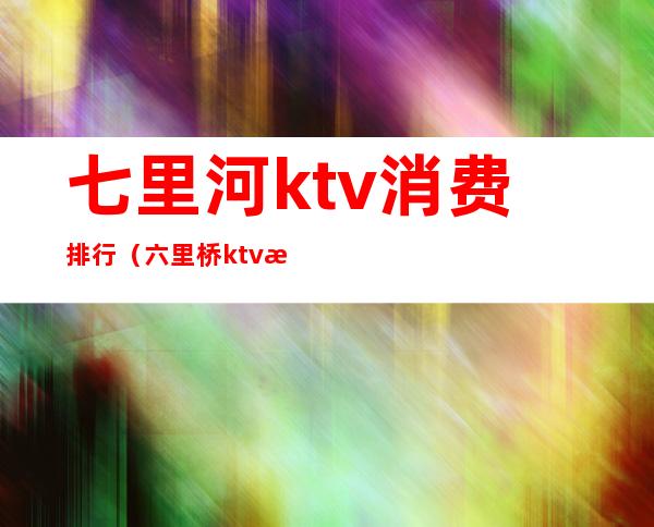 七里河ktv消费排行(六里桥ktv有几个)