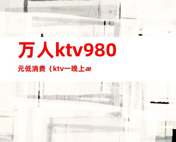 万人ktv980元低消费(ktv一晚上消费5000)