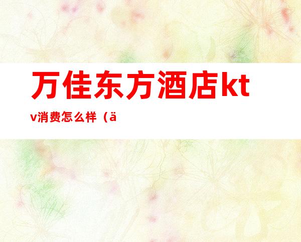 万佳东方酒店ktv消费怎么样(万佳东方酒店-KTV怎么样)