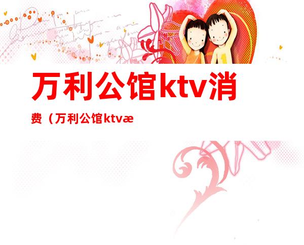 万利公馆ktv消费（万利公馆ktv消费高吗）