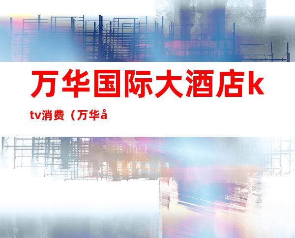 万华国际大酒店ktv消费(万华国际大酒店ktv消费价格)