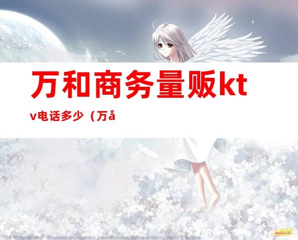 万和商务量贩ktv电话多少(万和商务量贩ktv电话多少钱)