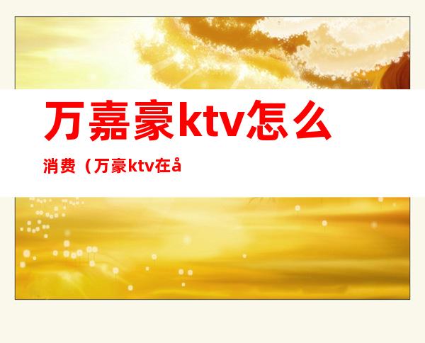 万嘉豪ktv怎么消费（万豪ktv在哪里）