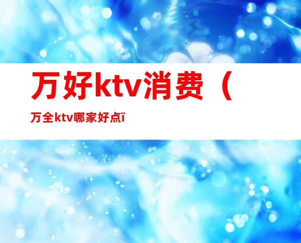 万好ktv消费(万全ktv哪家好点)