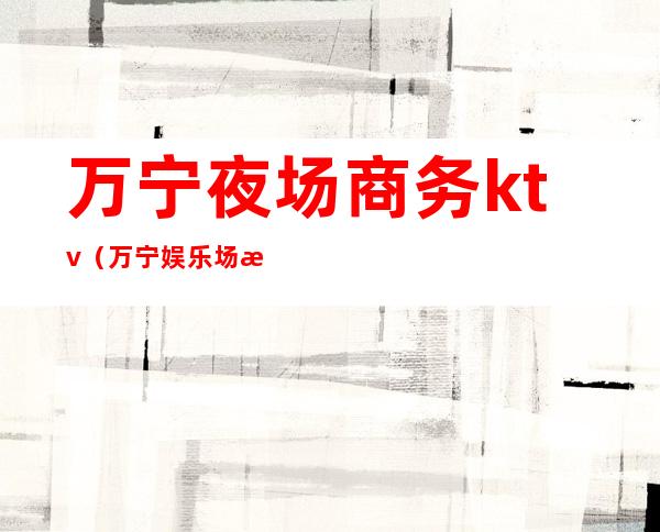 万宁夜场商务ktv(万宁娱乐场所)