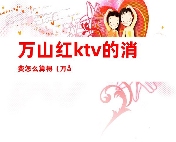 万山红ktv的消费怎么算得(万州ktv消费怎么样)