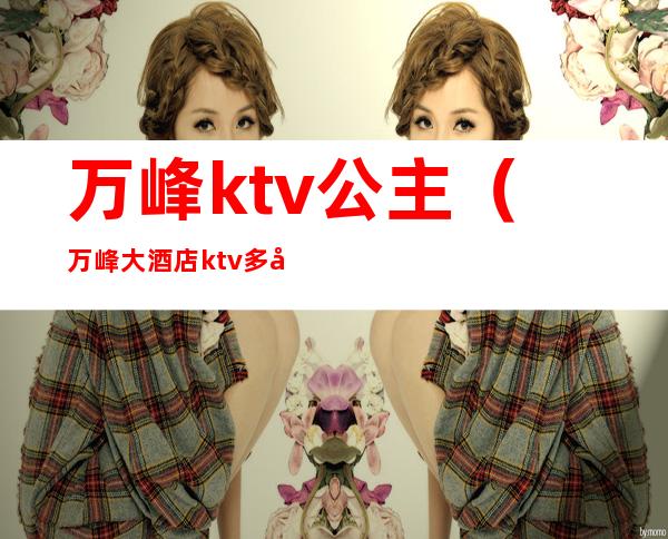 万峰ktv公主(万峰大酒店ktv多少钱?)