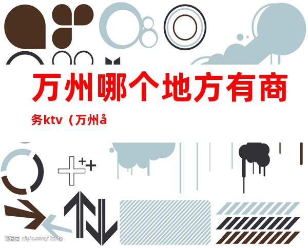万州哪个地方有商务ktv(万州商务会所哪个好玩)