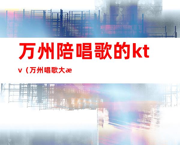 万州陪唱歌的ktv(万州唱歌大概花多少钱)