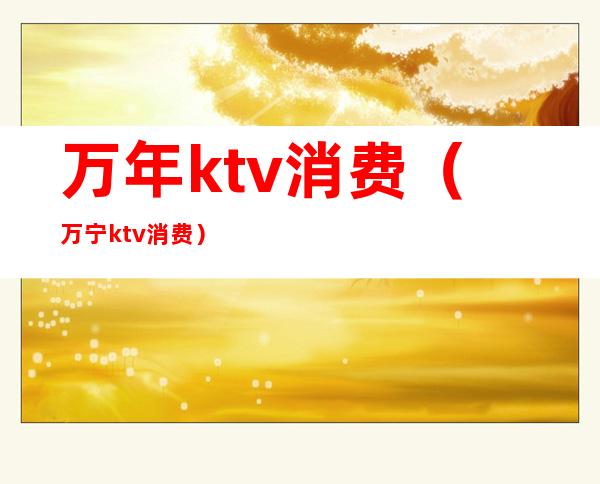 万年ktv消费(万宁ktv消费)