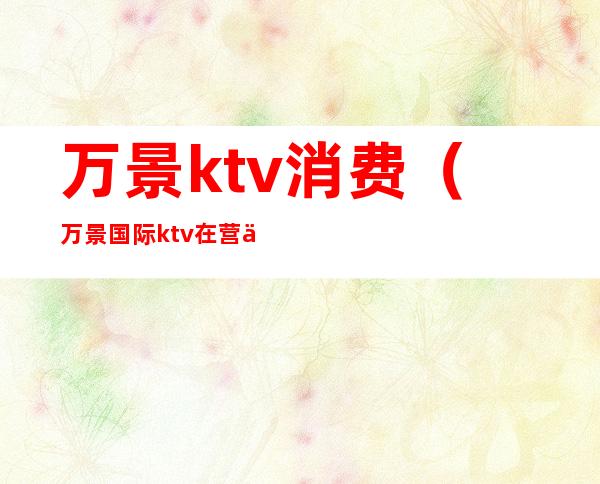万景ktv消费(万景国际ktv在营业吗)