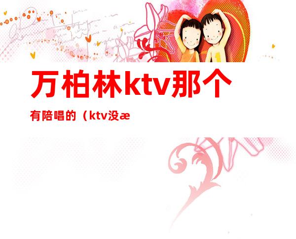 万柏林ktv那个有陪唱的(ktv没有陪唱)