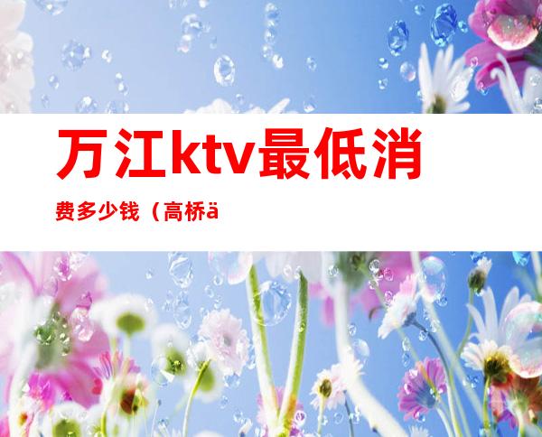万江ktv最低消费多少钱(高桥万江会ktv多少钱)