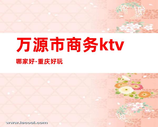 万源市商务ktv哪家好-重庆好玩的商务ktv