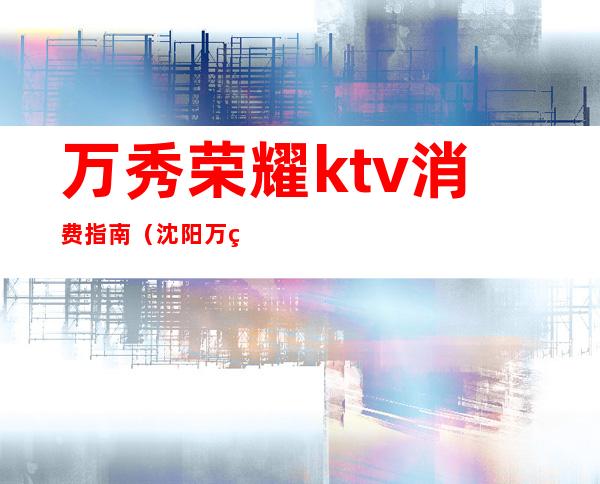 万秀荣耀ktv消费指南(沈阳万秀荣耀ktv多少钱)