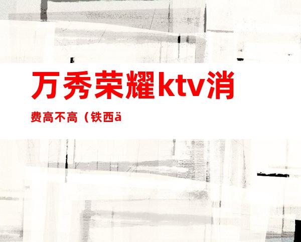 万秀荣耀ktv消费高不高(铁西万秀荣耀KTV 好吗)