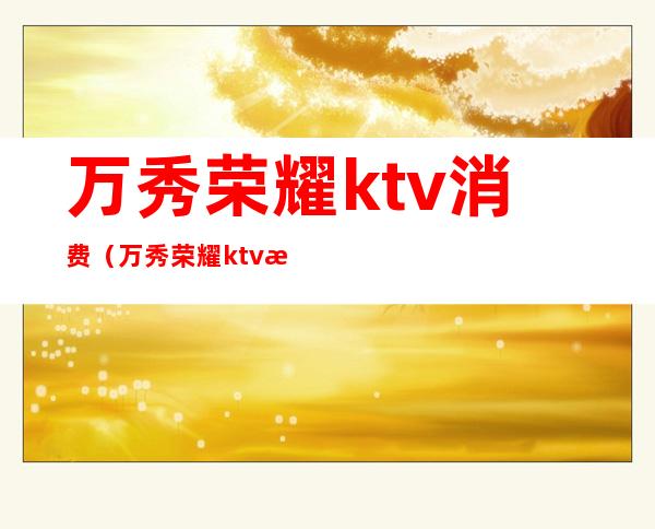 万秀荣耀ktv消费(万秀荣耀ktv消费怎么样)