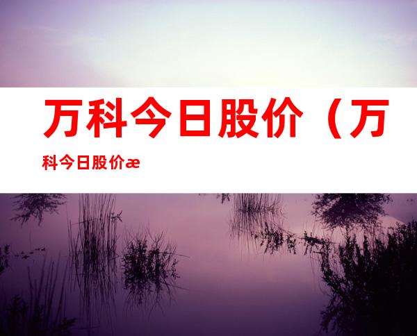 万科今日股价（万科今日股价最新消息）